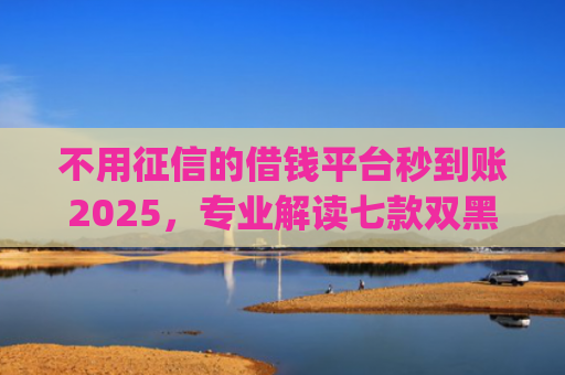 不用征信的借钱平台秒到账2025，专业解读七款双黑户借条黑能下款网贷app口子