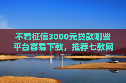 不看征信3000元贷款哪些平台容易下款，推荐七款网贷黑口子秒下款怎么办