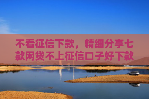 不看征信下款，精细分享七款网贷不上征信口子好下款