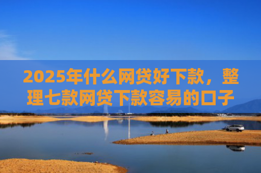 2025年什么网贷好下款，整理七款网贷下款容易的口子