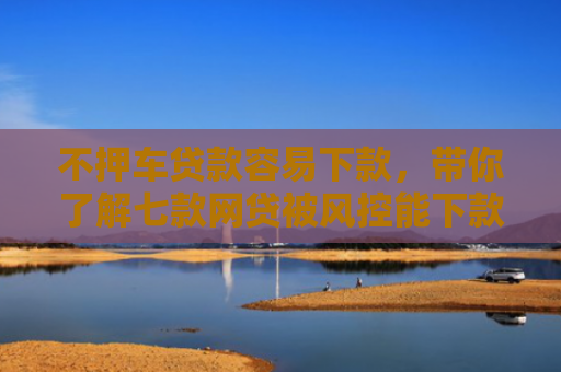 不押车贷款容易下款，带你了解七款网贷被风控能下款的口子