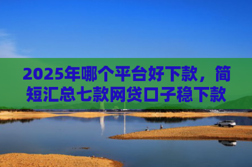 2025年哪个平台好下款，简短汇总七款网贷口子稳下款的