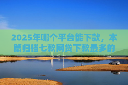 2025年哪个平台能下款，本篇归档七款网贷下款最多的口子