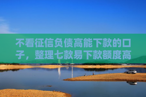 不看征信负债高能下款的口子，整理七款易下款额度高的网贷口子
