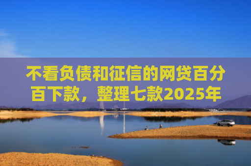 不看负债和征信的网贷百分百下款，整理七款2025年网贷新口子能下款吗