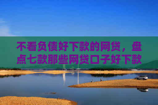 不看负债好下款的网贷，盘点七款那些网贷口子好下款一些