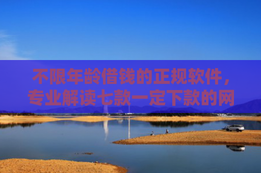 不限年龄借钱的正规软件，专业解读七款一定下款的网贷口子苹果