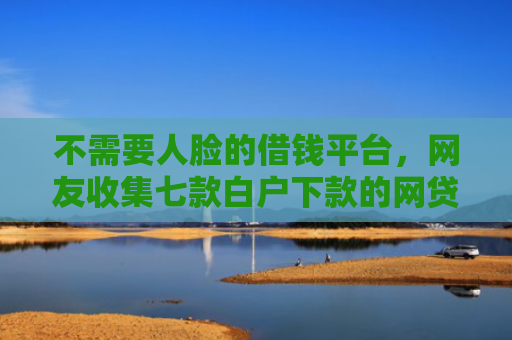 不需要人脸的借钱平台，网友收集七款白户下款的网贷口子多吗