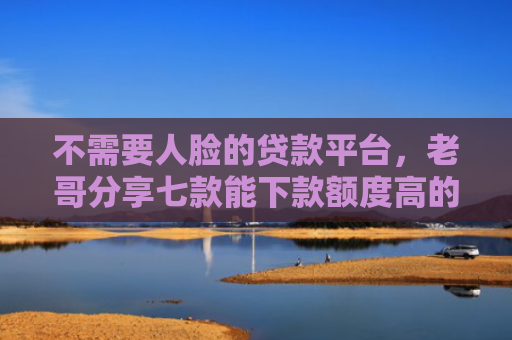 不需要人脸的贷款平台，老哥分享七款能下款额度高的网贷口子