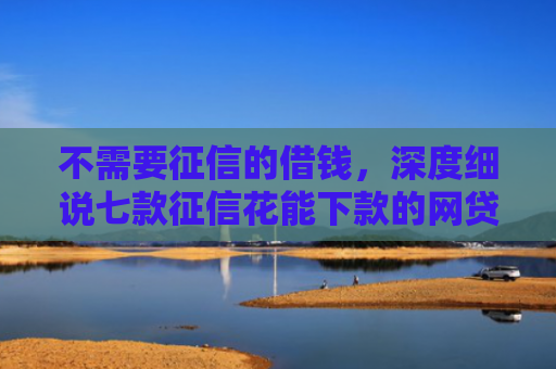 不需要征信的借钱，深度细说七款征信花能下款的网贷口子