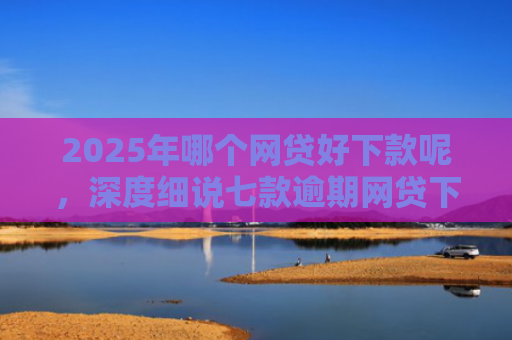 2025年哪个网贷好下款呢，深度细说七款逾期网贷下款的口子
