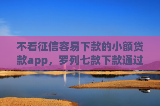 不看征信容易下款的小额贷款app，罗列七款下款通过率高的网贷口子