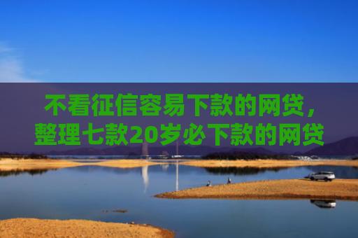 不看征信容易下款的网贷，整理七款20岁必下款的网贷口子2025