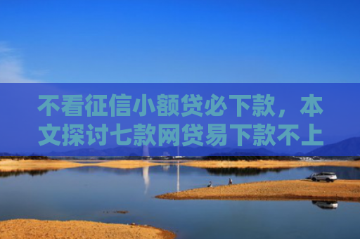 不看征信小额贷必下款，本文探讨七款网贷易下款不上征信口子