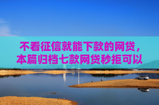 不看征信就能下款的网贷，本篇归档七款网贷秒拒可以下款的口子