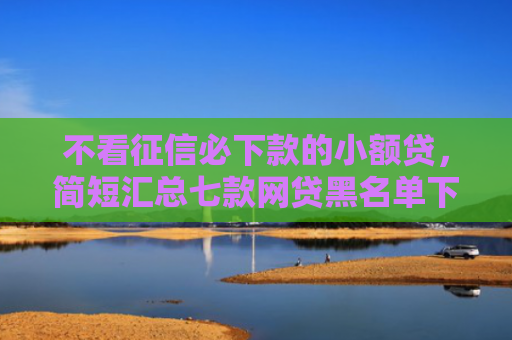 不看征信必下款的小额贷，简短汇总七款网贷黑名单下款口子有吗