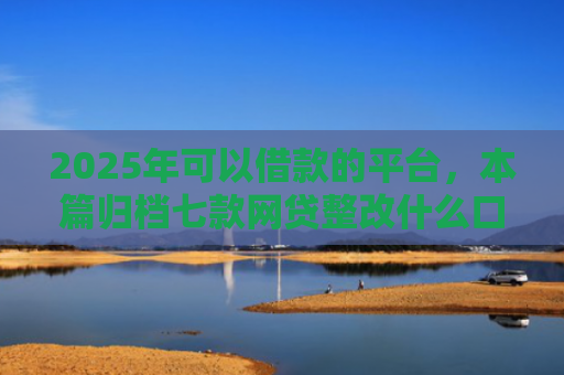 2025年可以借款的平台，本篇归档七款网贷整改什么口子下款