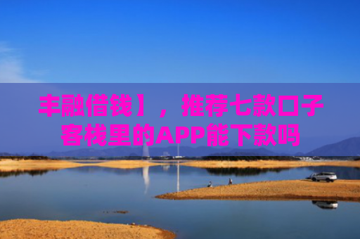 丰融借钱】，推荐七款口子客栈里的APP能下款吗