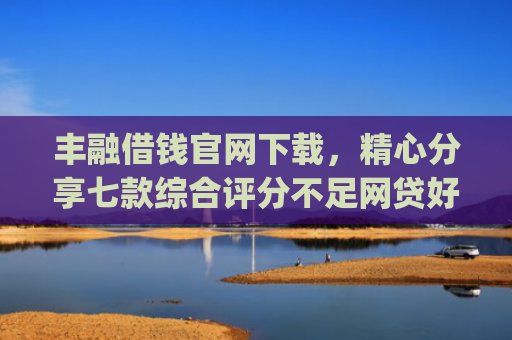 丰融借钱官网下载，精心分享七款综合评分不足网贷好下款的口子app