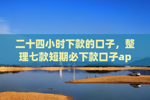 二十四小时下款的口子，整理七款短期必下款口子app