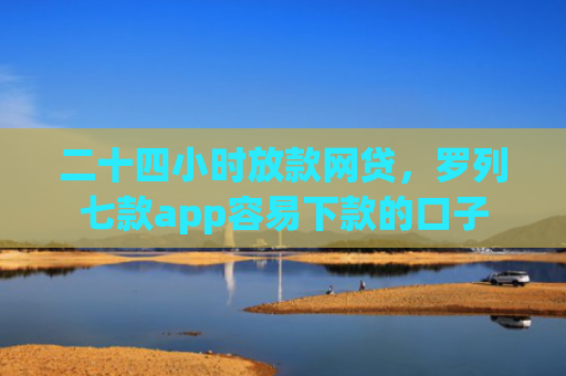二十四小时放款网贷，罗列七款app容易下款的口子