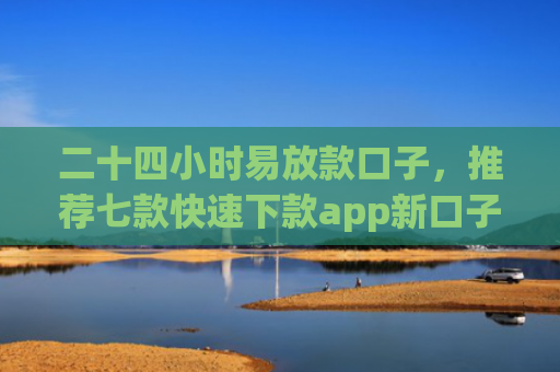 二十四小时易放款口子，推荐七款快速下款app新口子