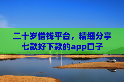 二十岁借钱平台，精细分享七款好下款的app口子