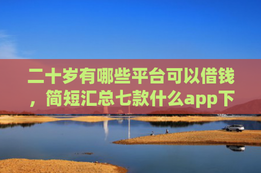 二十岁有哪些平台可以借钱，简短汇总七款什么app下款口子容易