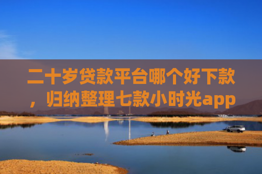 二十岁贷款平台哪个好下款，归纳整理七款小时光app下款口子