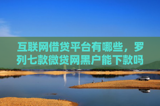 互联网借贷平台有哪些，罗列七款微贷网黑户能下款吗