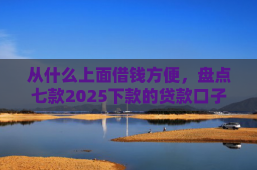 从什么上面借钱方便，盘点七款2025下款的贷款口子