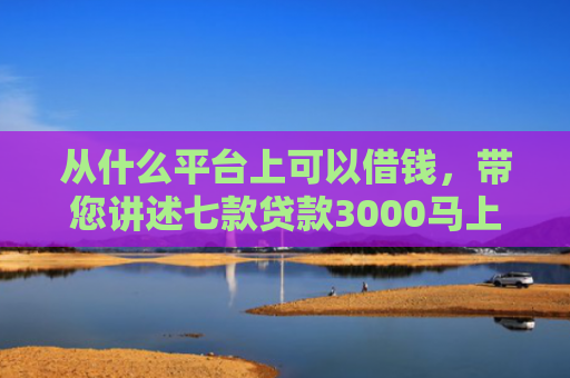 从什么平台上可以借钱，带您讲述七款贷款3000马上下款的口子