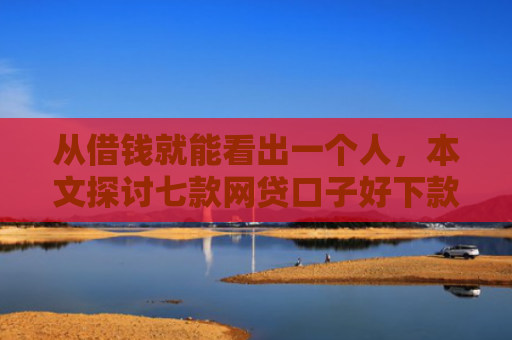 从借钱就能看出一个人，本文探讨七款网贷口子好下款的平台是哪个