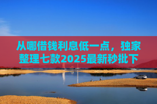 从哪借钱利息低一点，独家整理七款2025最新秒批下款的小额贷款口子