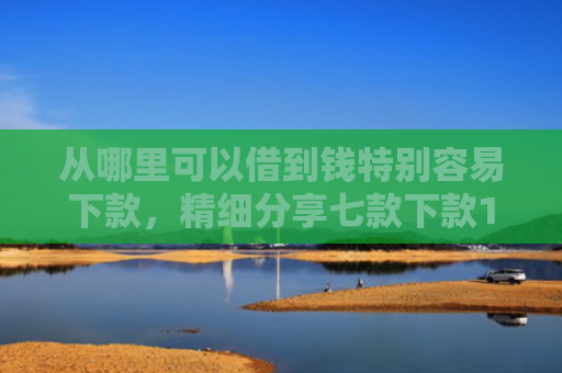 从哪里可以借到钱特别容易下款，精细分享七款下款1000的贷款口子