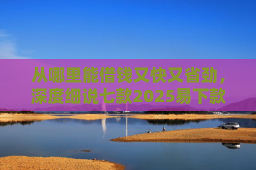 从哪里能借钱又快又省劲，深度细说七款2025易下款的贷款口子