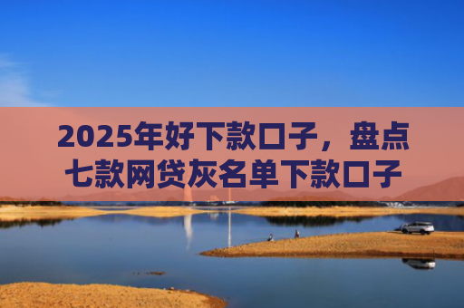 2025年好下款口子，盘点七款网贷灰名单下款口子