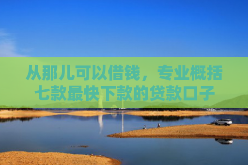 从那儿可以借钱，专业概括七款最快下款的贷款口子