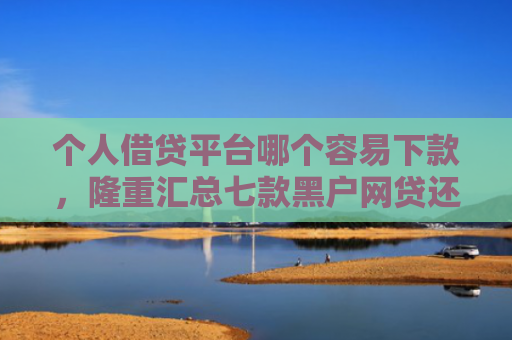 个人借贷平台哪个容易下款，隆重汇总七款黑户网贷还能下款