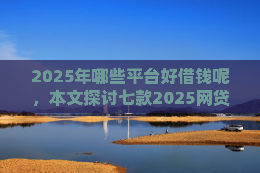 2025年哪些平台好借钱呢，本文探讨七款2025网贷必下款口子