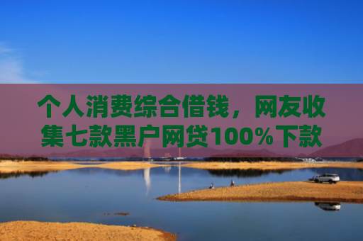 个人消费综合借钱，网友收集七款黑户网贷100%下款