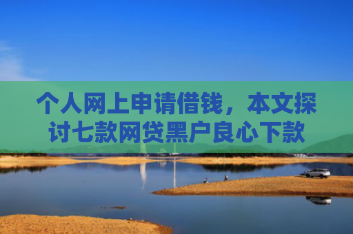 个人网上申请借钱，本文探讨七款网贷黑户良心下款