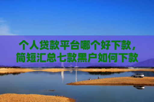 个人贷款平台哪个好下款，简短汇总七款黑户如何下款网贷