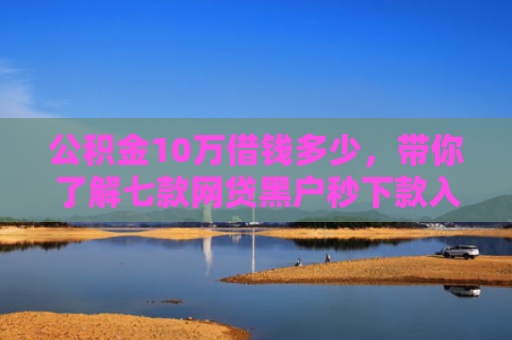 公积金10万借钱多少，带你了解七款网贷黑户秒下款入口