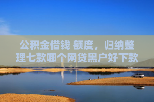 公积金借钱 额度，归纳整理七款哪个网贷黑户好下款