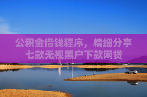 公积金借钱程序，精细分享七款无视黑户下款网贷