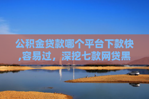 公积金贷款哪个平台下款快,容易过，深挖七款网贷黑户哪里还能下款