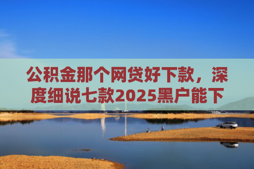 公积金那个网贷好下款，深度细说七款2025黑户能下款网贷