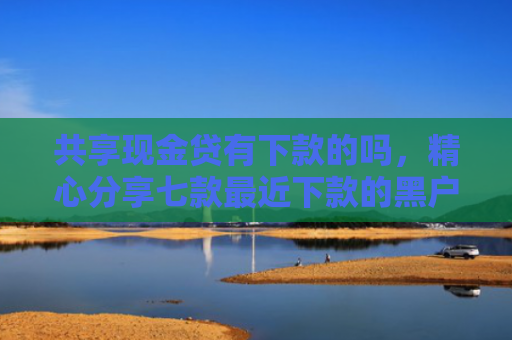 共享现金贷有下款的吗，精心分享七款最近下款的黑户网贷
