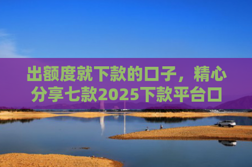 出额度就下款的口子，精心分享七款2025下款平台口子